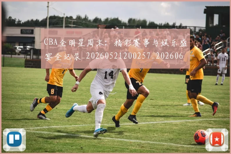 CBA全明星周末：精彩赛事与娱乐盛宴全记录_20260521200257_20260606165147