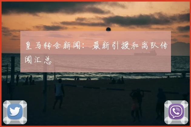 皇马转会新闻：最新引援和离队传闻汇总