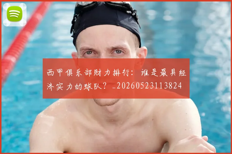 西甲俱乐部财力排行:谁是最具经济实力的球队?_20260523113824