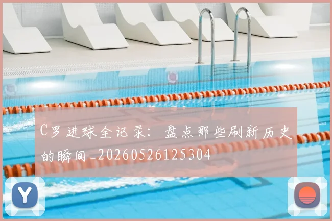 C罗进球全记录：盘点那些刷新历史的瞬间_20260526125304