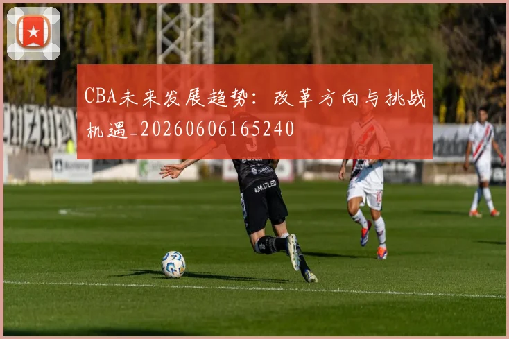 CBA未来发展趋势:改革方向与挑战机遇_20260606165240
