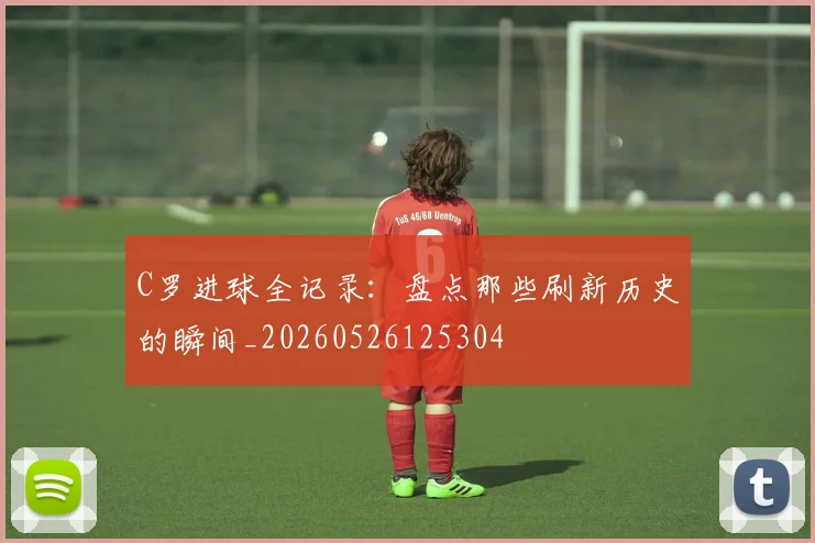 C罗进球全记录：盘点那些刷新历史的瞬间_20260526125304